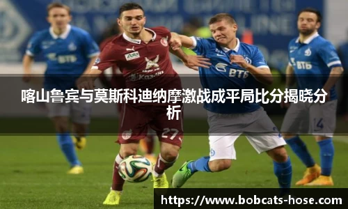 喀山鲁宾与莫斯科迪纳摩激战成平局比分揭晓分析